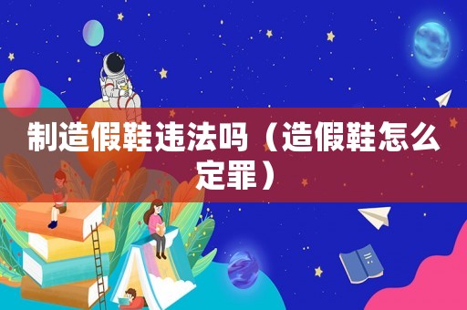 制造假鞋違法嗎（造假鞋怎么定罪）