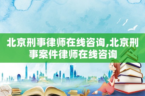 北京刑事律師在線咨詢,北京刑事案件律師在線咨詢