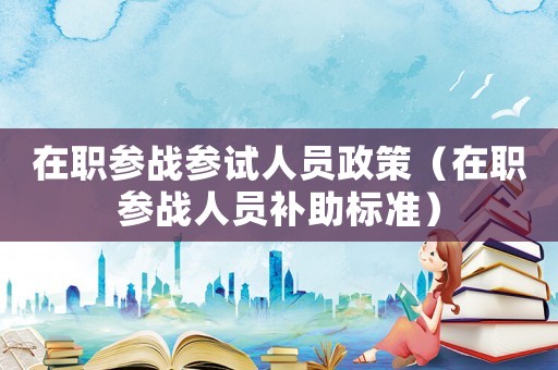 在職參戰(zhàn)參試人員政策（在職參戰(zhàn)人員補助標準）