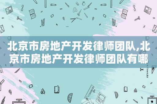 北京市房地產開發律師團隊,北京市房地產開發律師團隊有哪些