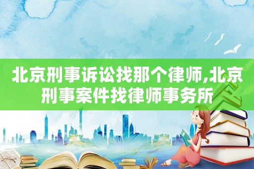 北京刑事訴訟找那個律師,北京刑事案件找律師事務所