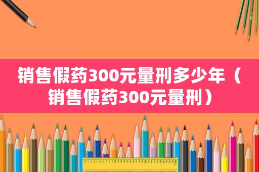 銷售假藥300元量刑多少年（銷售假藥300元量刑）
