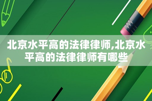北京水平高的法律律師,北京水平高的法律律師有哪些