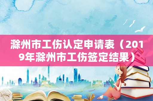 滁州市工傷認(rèn)定申請表（2019年滁州市工傷簽定結(jié)果）