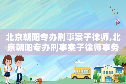 北京朝陽(yáng)專辦刑事案子律師,北京朝陽(yáng)專辦刑事案子律師事務(wù)所