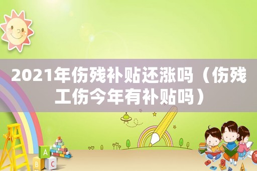 2021年傷殘補貼還漲嗎（傷殘工傷今年有補貼嗎）
