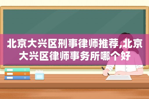 北京大興區刑事律師推薦,北京大興區律師事務所哪個好