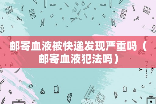 郵寄血液被快遞發(fā)現(xiàn)嚴(yán)重嗎（郵寄血液犯法嗎）