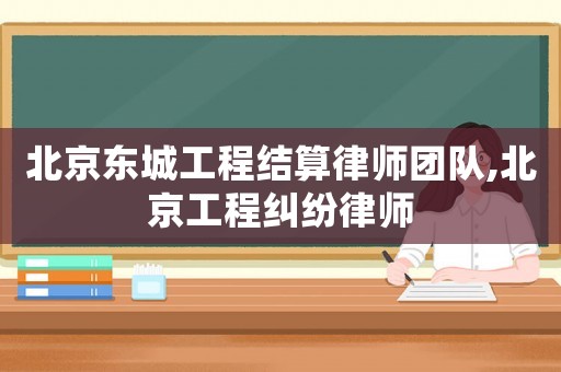 北京東城工程結算律師團隊,北京工程糾紛律師
