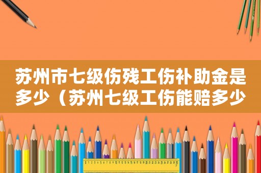 蘇州市七級傷殘工傷補助金是多少（蘇州七級工傷能賠多少錢一天）