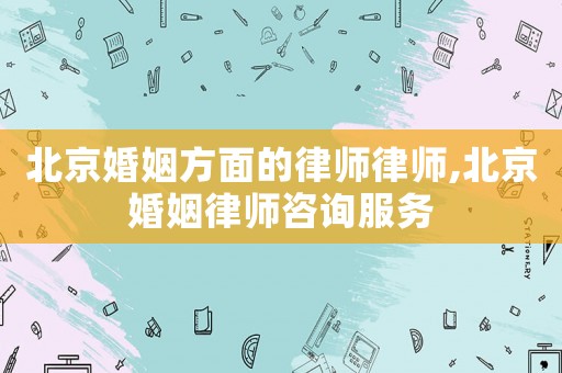 北京婚姻方面的律師律師,北京婚姻律師咨詢服務