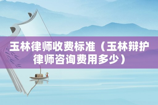 玉林律師收費標準（玉林辯護律師咨詢費用多少）