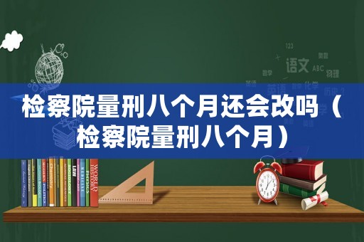 檢察院量刑八個(gè)月還會(huì)改嗎（檢察院量刑八個(gè)月）