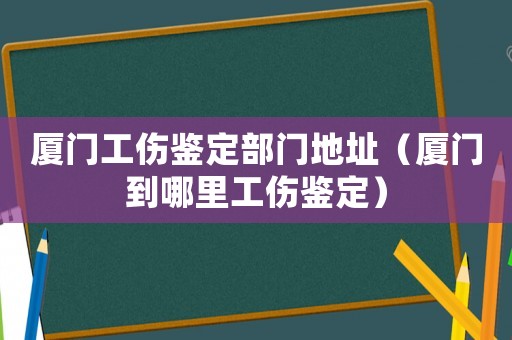 廈門工傷鑒定部門地址（廈門到哪里工傷鑒定）