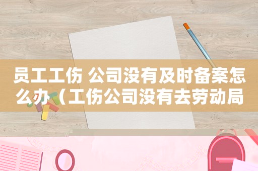 員工工傷 公司沒有及時備案怎么辦（工傷公司沒有去勞動局備案違法嗎）
