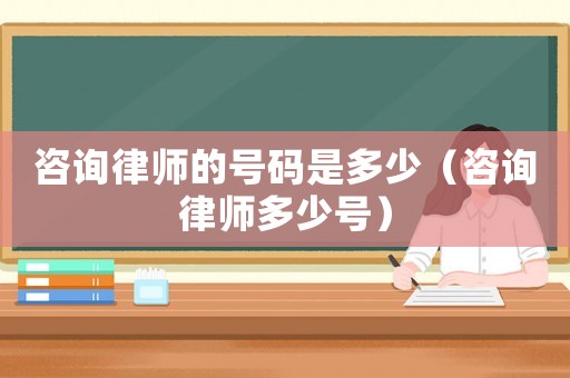 咨詢律師的號碼是多少（咨詢律師多少號）