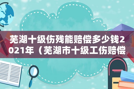 蕪湖十級傷殘能賠償多少錢2021年（蕪湖市十級工傷賠償）
