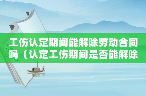 工傷認定期間能解除勞動合同嗎（認定工傷期間是否能解除）