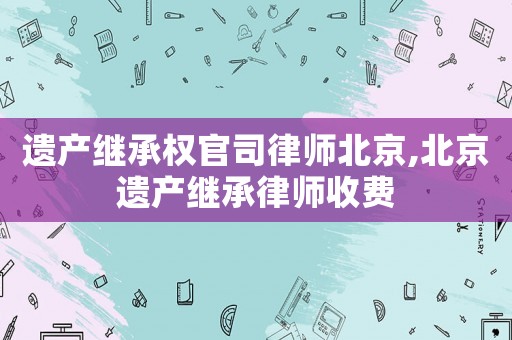 遺產繼承權官司律師北京,北京遺產繼承律師收費