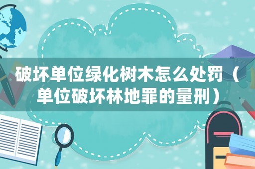 破壞單位綠化樹木怎么處罰（單位破壞林地罪的量刑）