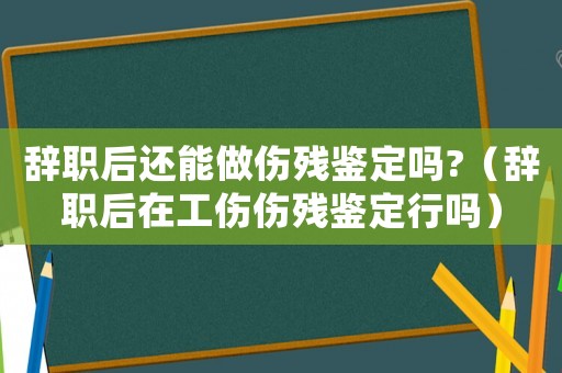 辭職后還能做傷殘鑒定嗎?（辭職后在工傷傷殘鑒定行嗎）