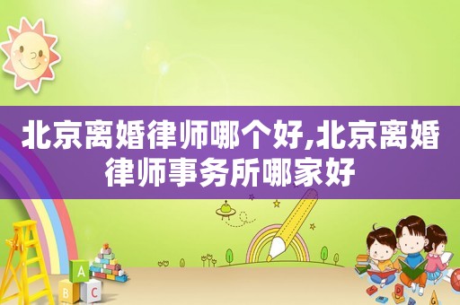 北京離婚律師哪個好,北京離婚律師事務所哪家好