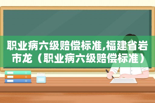 職業病六級賠償標準,福建省巖市龍（職業病六級賠償標準）