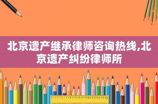 北京遺產繼承律師咨詢熱線,北京遺產糾紛律師所