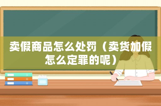 賣假商品怎么處罰（賣貨加假怎么定罪的呢）