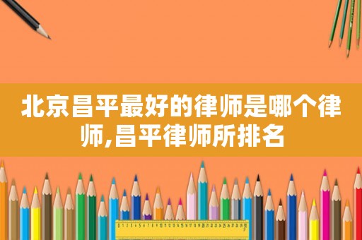 北京昌平最好的律師是哪個律師,昌平律師所排名