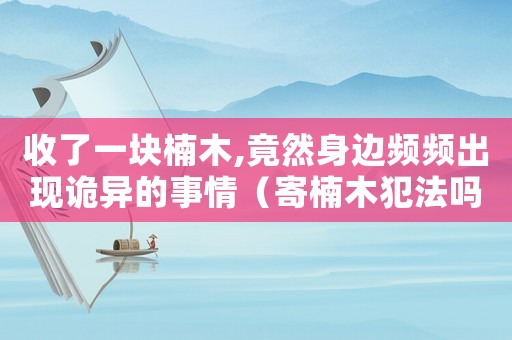 收了一塊楠木,竟然身邊頻頻出現詭異的事情（寄楠木犯法嗎）