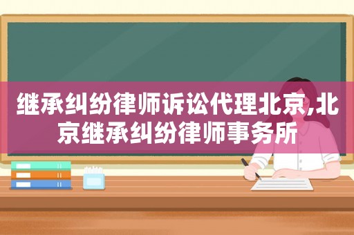 繼承糾紛律師訴訟代理北京,北京繼承糾紛律師事務所