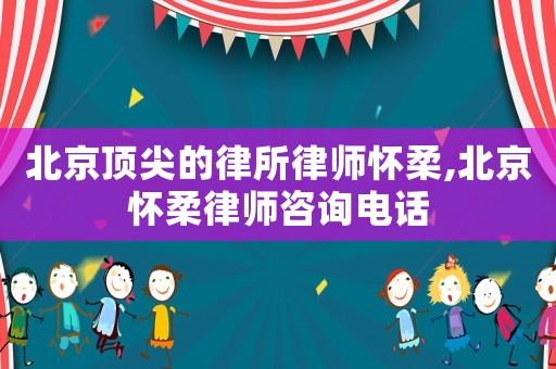 北京頂尖的律所律師懷柔,北京懷柔律師咨詢電話
