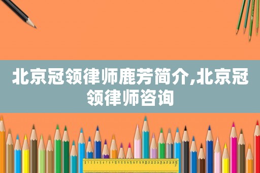 北京冠領律師鹿芳簡介,北京冠領律師咨詢