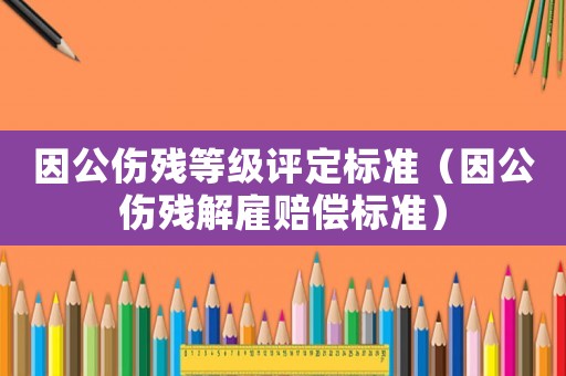 因公傷殘等級評定標準（因公傷殘解雇賠償標準）