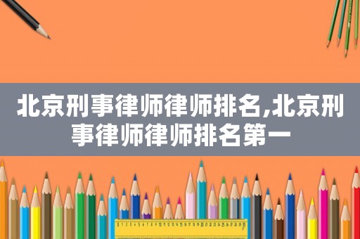 北京刑事律師律師排名,北京刑事律師律師排名第一