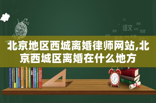 北京地區西城離婚律師網站,北京西城區離婚在什么地方