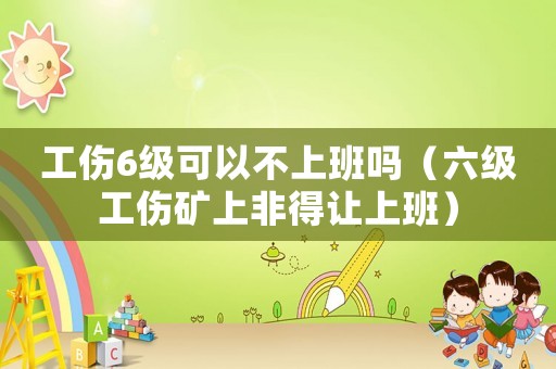 工傷6級可以不上班嗎（六級工傷礦上非得讓上班）