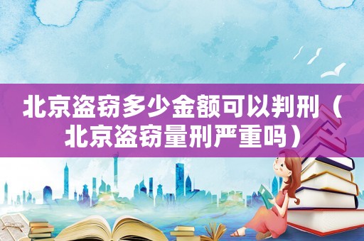 北京盜竊多少金額可以判刑（北京盜竊量刑嚴重嗎）