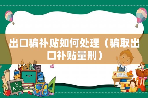 出口騙補貼如何處理（騙取出口補貼量刑）