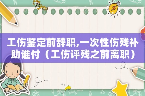 工傷鑒定前辭職,一次性傷殘補(bǔ)助誰付（工傷評殘之前離職）