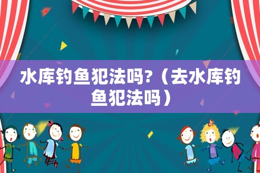 水庫釣魚犯法嗎?（去水庫釣魚犯法嗎）