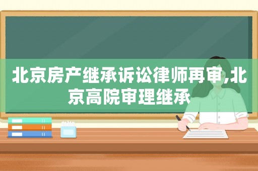 北京房產(chǎn)繼承訴訟律師再審,北京高院審理繼承