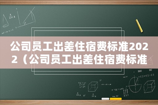 公司員工出差住宿費標準2022（公司員工出差住宿費標準）