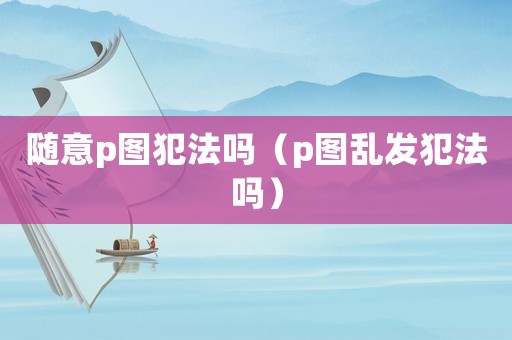 隨意p圖犯法嗎（p圖亂發犯法嗎）