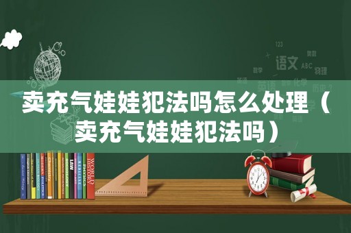 賣充氣娃娃犯法嗎怎么處理（賣充氣娃娃犯法嗎）