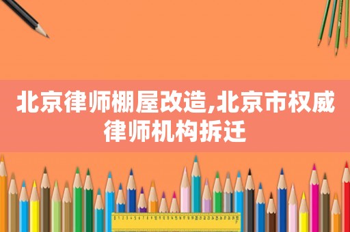 北京律師棚屋改造,北京市權威律師機構拆遷