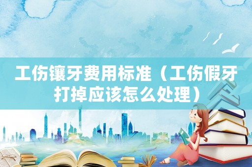 工傷鑲牙費用標準（工傷假牙打掉應該怎么處理）