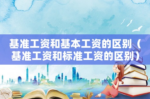 基準(zhǔn)工資和基本工資的區(qū)別（基準(zhǔn)工資和標(biāo)準(zhǔn)工資的區(qū)別）