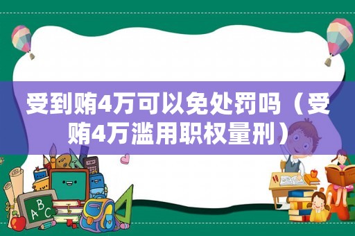 受到賄4萬可以免處罰嗎（受賄4萬濫用職權量刑）